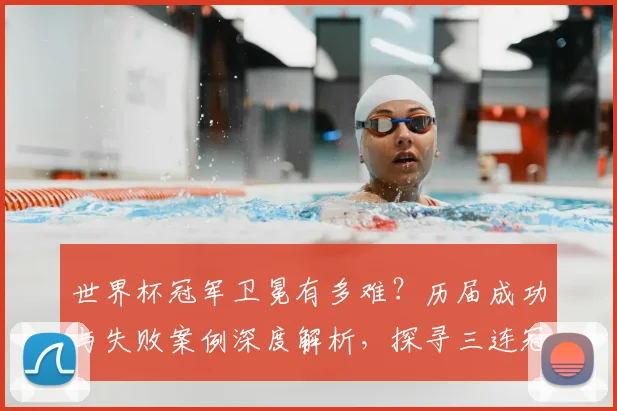 世界杯冠军卫冕有多难？历届成功与失败案例深度解析，探寻三连冠球队的制胜秘诀