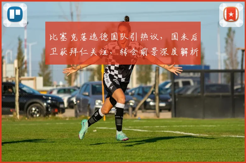 比塞克落选德国队引热议，国米后卫获拜仁关注，转会前景深度解析