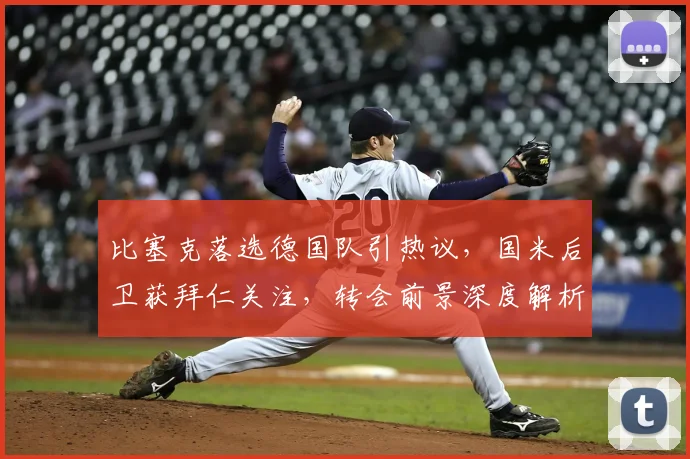 比塞克落选德国队引热议,国米后卫获拜仁关注,转会前景深度解析