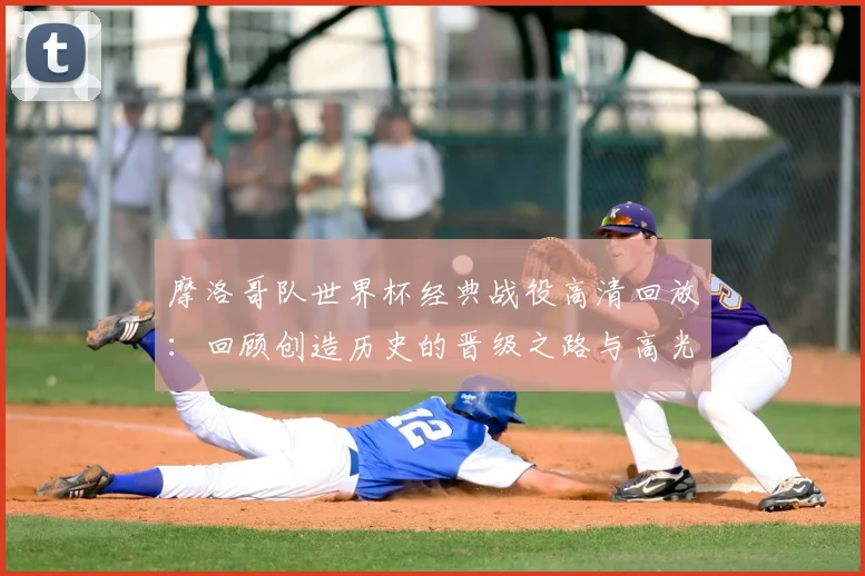 摩洛哥队世界杯经典战役高清回放:回顾创造历史的晋级之路与高光时刻