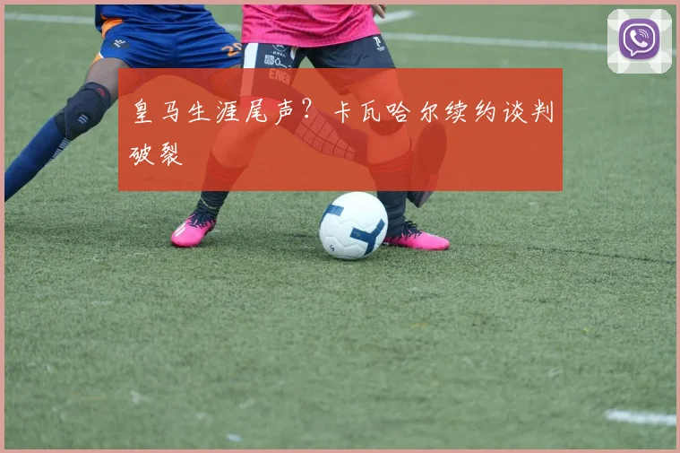 皇马生涯尾声？卡瓦哈尔续约谈判破裂