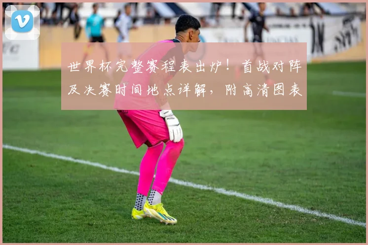 世界杯完整赛程表出炉！首战对阵及决赛时间地点详解，附高清图表与出线规则